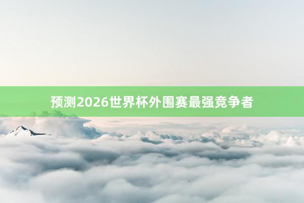 预测2026世界杯外围赛最强竞争者