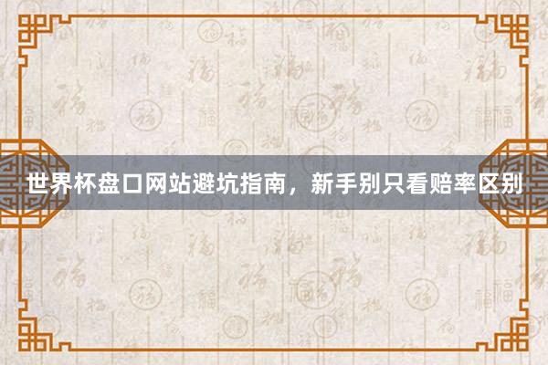 世界杯盘口网站避坑指南，新手别只看赔率区别